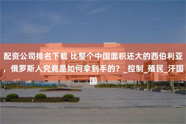 配资公司排名下载 比整个中国面积还大的西伯利亚，俄罗斯人究竟是如何拿到手的？_控制_殖民_汗国