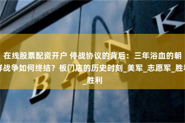 在线股票配资开户 停战协议的背后：三年浴血的朝鲜战争如何终结？板门店的历史时刻_美军_志愿军_胜利