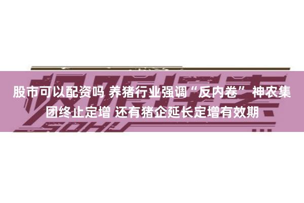 股市可以配资吗 养猪行业强调“反内卷” 神农集团终止定增 还有猪企延长定增有效期