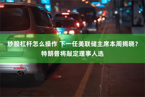 炒股杠杆怎么操作 下一任美联储主席本周揭晓？特朗普将敲定理事人选