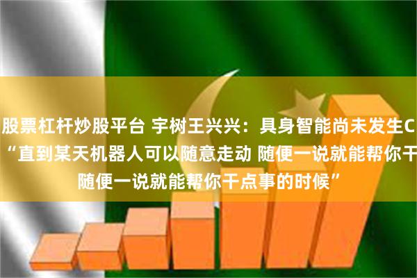 股票杠杆炒股平台 宇树王兴兴：具身智能尚未发生ChatGPT时刻 “直到某天机器人可以随意走动 随便一说就能帮你干点事的时候”