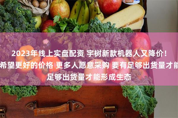 2023年线上实盘配资 宇树新款机器人又降价！ 王兴兴：希望更好的价格 更多人愿意采购 要有足够出货量才能形成生态
