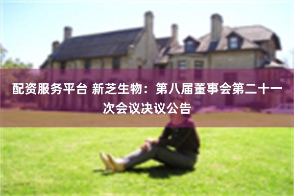 配资服务平台 新芝生物：第八届董事会第二十一次会议决议公告