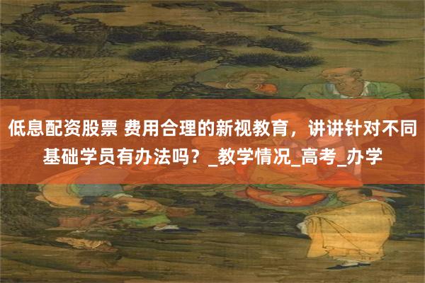 低息配资股票 费用合理的新视教育，讲讲针对不同基础学员有办法吗？_教学情况_高考_办学
