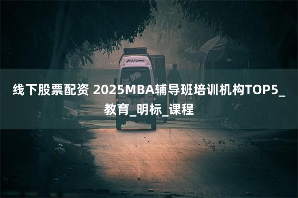 线下股票配资 2025MBA辅导班培训机构TOP5_教育_明标_课程