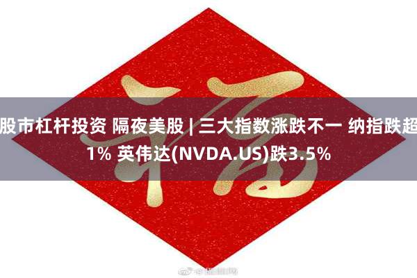 股市杠杆投资 隔夜美股 | 三大指数涨跌不一 纳指跌超1% 英伟达(NVDA.US)跌3.5%