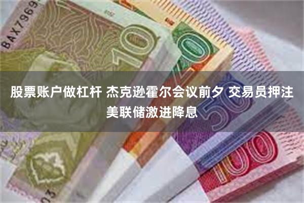 股票账户做杠杆 杰克逊霍尔会议前夕 交易员押注美联储激进降息