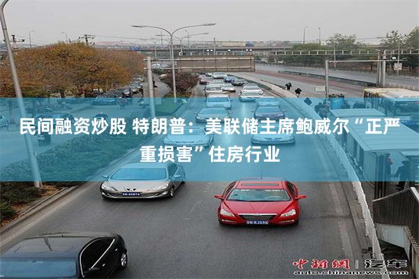 民间融资炒股 特朗普：美联储主席鲍威尔“正严重损害”住房行业