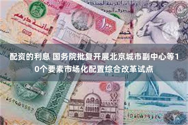 配资的利息 国务院批复开展北京城市副中心等10个要素市场化配置综合改革试点