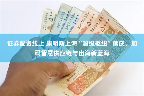 证券配资线上 康明斯上海“超级枢纽”落成，加码智慧供应链与出海新蓝海