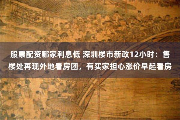 股票配资哪家利息低 深圳楼市新政12小时：售楼处再现外地看房团，有买家担心涨价早起看房