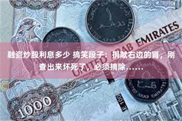 融资炒股利息多少 搞笑段子：捐献右边的肾，刚查出来坏死了，必须摘除……