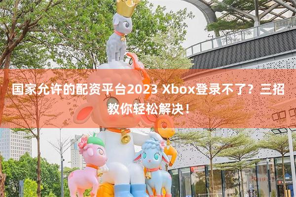 国家允许的配资平台2023 Xbox登录不了？三招教你轻松解决！
