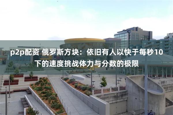 p2p配资 俄罗斯方块：依旧有人以快于每秒10下的速度挑战体力与分数的极限